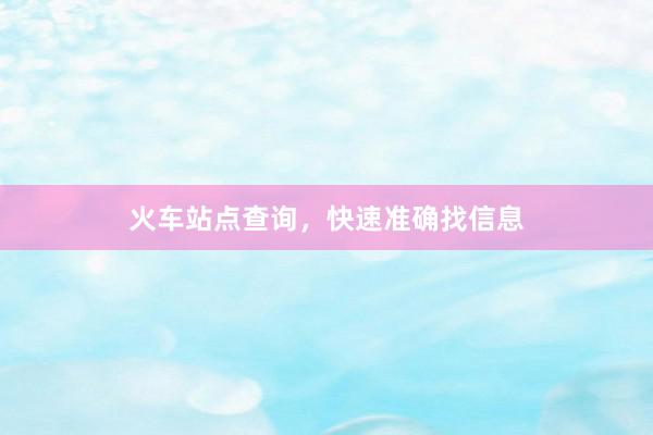 火车站点查询，快速准确找信息