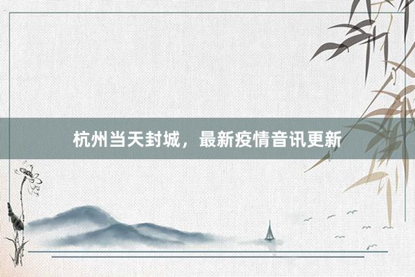 杭州当天封城，最新疫情音讯更新